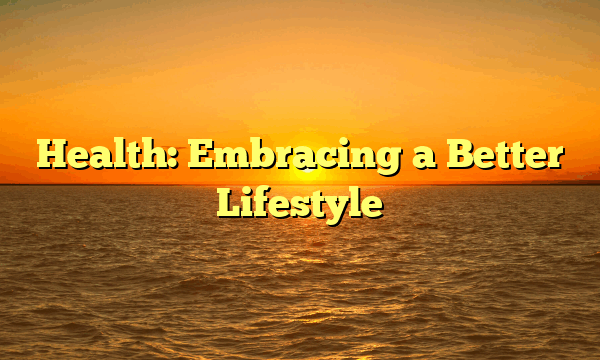 Health: Embracing a Better Lifestyle