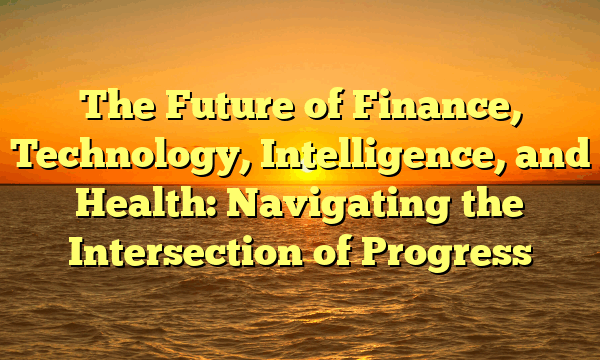 The Future of Finance, Technology, Intelligence, and Health: Navigating the Intersection of Progress The Future of Finance, Technology, Intelligence, and Health: Navigating the Intersection of Progress