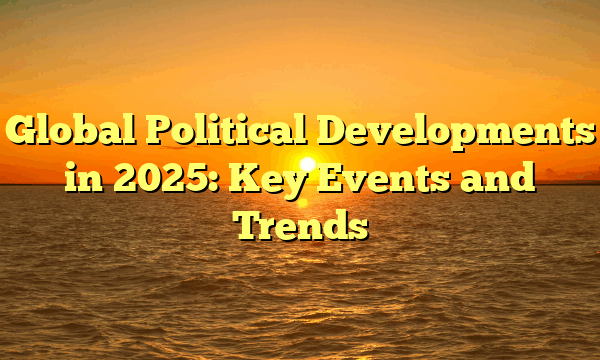 Global Political Developments in 2025: Key Events and Trends