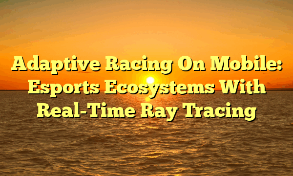 Adaptive Racing On Mobile: Esports Ecosystems With Real-Time Ray Tracing