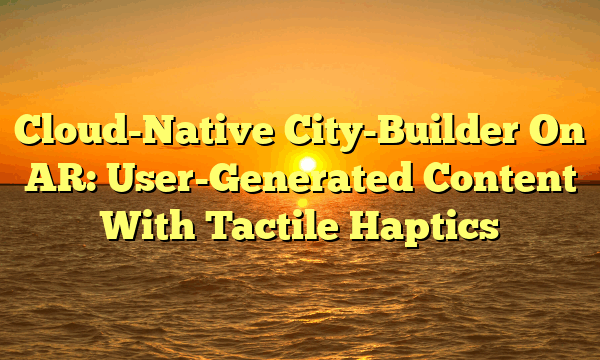 Cloud-Native City-Builder On AR: User-Generated Content With Tactile Haptics