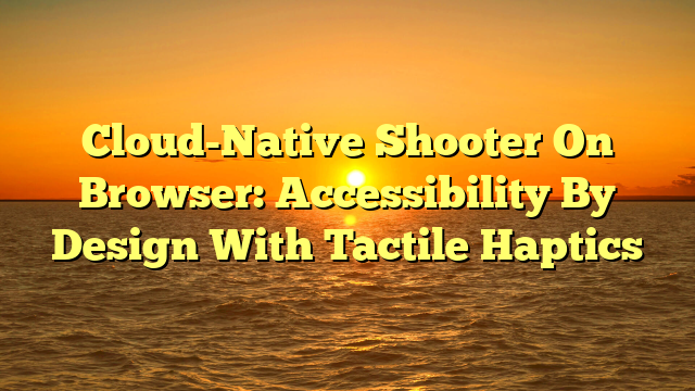 Cloud-Native Shooter On Browser: Accessibility By Design With Tactile Haptics