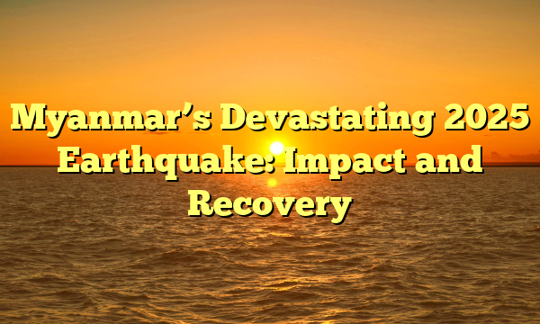 Myanmar’s Devastating 2025 Earthquake: Impact and Recovery