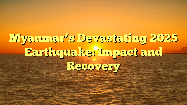 Myanmar’s Devastating 2025 Earthquake: Impact and Recovery