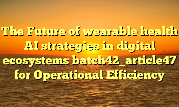 The Future of wearable health AI strategies in digital ecosystems batch42_article47 for Operational Efficiency
