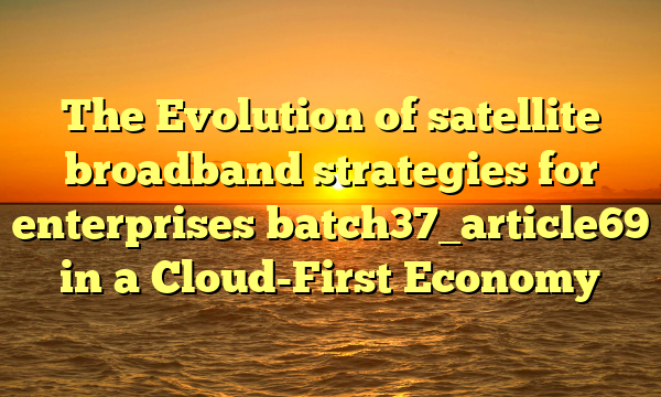 The Evolution of satellite broadband strategies for enterprises batch37_article69 in a Cloud-First Economy
