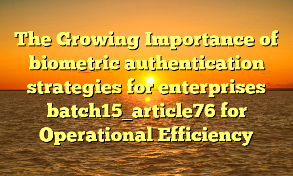 The Growing Importance of biometric authentication strategies for enterprises batch15_article76 for Operational Efficiency