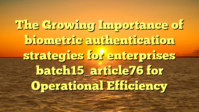 The Growing Importance of biometric authentication strategies for enterprises batch15_article76 for Operational Efficiency