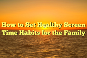 How to Set Healthy Screen Time Habits for the Family
