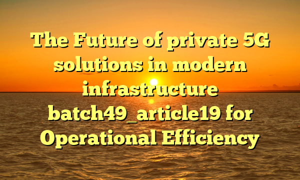 The Future of private 5G solutions in modern infrastructure batch49_article19 for Operational Efficiency